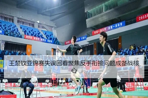 王楚钦亚锦赛失误回看聚焦反手衔接问题成备战核心